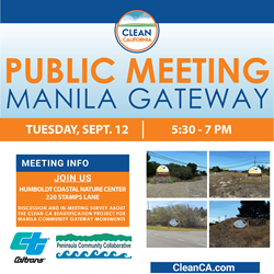 Caltrans and the Peninsula Community Collaborative invite the residents of Manila to a public forum for a Clean California (Clean CA) State Beautification project to place gateway monuments in Manila.   This Clean CA project meeting has been scheduled for Tuesday, Sept. 12, 5:30 – 7 p.m. at the Humboldt Coastal Nature Center in Manila during the regularly held Peninsula Community Collaborative meeting.   Gateway monuments have been considered for placement along SR-255 for visibility in both directions. The purpose is to greet motorists to the community and remind them to adjust their speed and care for the residential area.   Residents are encouraged to attend to discuss the need, location, and design of the project.   Who:            Manila residents  What:           Public Meeting  When:           Tuesday, Sept. 12, 5:30 – 7 p.m.   Where:        Humboldt Coastal Nature Center, 220 Stamps Lane, Manila  A survey about the project is available at tinyurl.com/ManilaGatewaySurvey. Be sure to visit and let your voice be heard about this community project.  