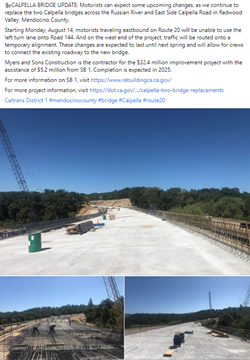 Screenshot of Facebook post from August 2, 2023 that reads "CALPELLA BRIDGE UPDATE: Motorists can expect some upcoming changes, as we continue to replace the two Calpella bridges across the Russian River and East Side Calpella Road in Redwood Valley, Mendocino County.  Starting Monday, August 14, motorists traveling eastbound on Route 20 will be unable to use the left turn lane onto Road 144. And on the west end of the project, traffic will be routed onto a temporary alignment. These changes are expected to last until next spring and will allow for crews to connect the existing roadway to the new bridge.  Myers and Sons Construction is the contractor for the $32.4 million improvement project with the assistance of $5.2 million from SB 1. Completion is expected in 2025."