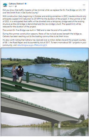 Screenshot of Facebook post that reads "Did you know that traffic impacts will be minimal while we replace the Dr. Fine Bridge on U.S. 101 over the Smith River in Del Norte County? With construction likely beginning in October and ending sometime in 2025, travelers should only anticipate a speed limit reduction to 25 MPH for the duration of the project. In the summer or fall of 2023, it is anticipated that traffic will be diverted onto a temporary bridge east of the existing structure as the old bridge is demolished and the new bridge is built. The speed limit will be reduced for the duration of the project. The current Dr. Fine Bridge was built in 1940 and is near the end of its useful life. During the summer construction seasons, there will be no boat access beneath the bridge as Caltrans has been reaching out to the boating communities to let them know. It’s also worth noting that Caltrans has received over a million dollars toward this project courtesy of SB 1. the Road Repair and Accountability Act of 2017. To learn more about SB 1 projects in your community, visit rebuildingca.ca.gov #RebuildingCA"