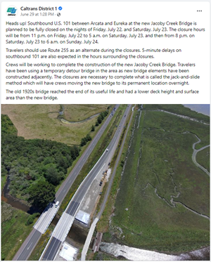 Screenshot of June 29 2022 Facebook post that readds "Heads up! Southbound U.S. 101 between Arcata and Eureka at the new Jacoby Creek Bridge is planned to be fully closed on the nights of Friday, July 22, and Saturday, July 23. The closure hours will be from 11 p.m. on Friday, July 22 to 5 a.m. on Saturday, July 23, and then from 8 p.m. on Saturday, July 23 to 6 a.m. on Sunday, July 24. Travelers should use Route 255 as an alternate during the closures. 5-minute delays on southbound 101 are also expected in the hours surrounding the closures. Crews will be working to complete the construction of the new Jacoby Creek Bridge. Travelers have been using a temporary detour bridge in the area as new bridge elements have been constructed adjacently. The closures are necessary to complete what is called the jack-and-slide method which will have crews moving the new bridge to its permanent location overnight. The old 1920s bridge reached the end of its useful life and had a lower deck height and surface area than the new bridge."