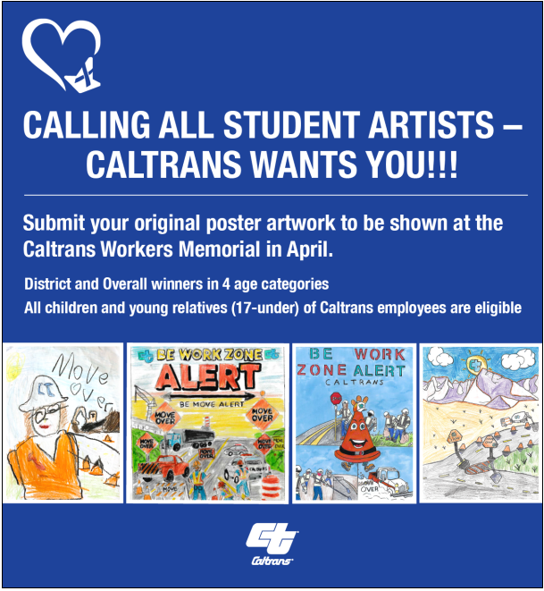 Calling All Student Artists - Caltrans Wants You!!! Submit your original poster artwork to be shown at the Caltrans Workers Memorial in April. District and Overall winners in 4 age categories All children and young relatives (17-under) of Caltrans employees are eligible. 4 examples of previous poster contest winners. Caltrans logo